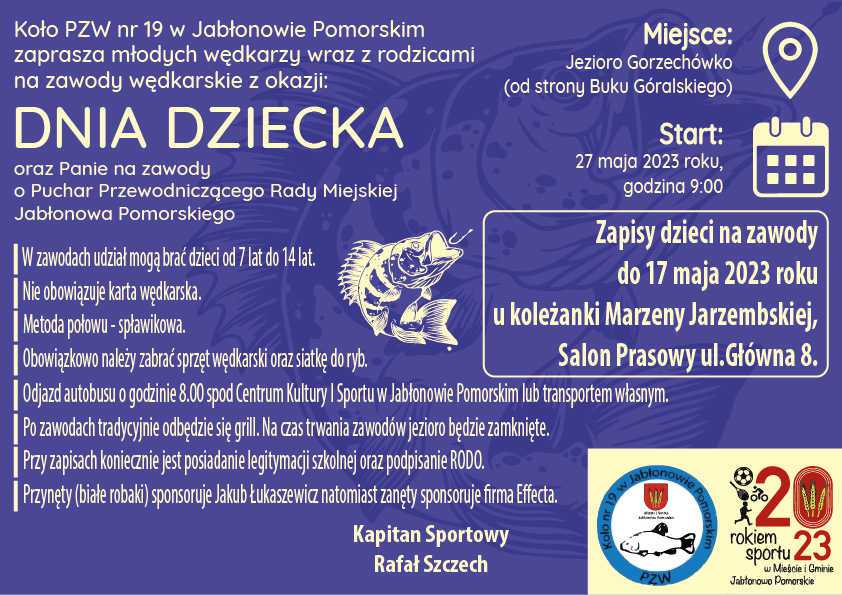Koło PZW nr 19 w Jabłonowie Pomorskim zaprasza młodych wędkarzy wraz z rodzicami na zawody wędkarskie z okazji: DNIA DZIECKA oraz Panie na zawody o Puchar Przewodniczącego Rady Miejskiej Jabłonowa Pomorskiego Miejsce: Jezioro Gorzechówko (od strony Buku Góralskiego) Start: 27 maja 2023 roku, godzina 9:00 | W zawodach udział moga brac dzieci od 7 lat do 14 lat. | Nie obowiazuje karta wedkarska. | Metoda połowu - spławikowa. | Obowiazkowo nalezy zabrac sprzet wedkarski oraz siatke do ryb. | Odjazd autobusu o godzinie 8.00 spod Centrum Kultury I Sportu w Jabłonowie Pomorskim lub transportem własnym. | Po zawodach tradycyjnie odbedzie sie grill. Na czas trwania zawodów jezioro bedzie zamkniete. | Przy zapisach koniecznie jest posiadanie legitymacji szkolnej oraz podpisanie RODO. | Przynety (białe robaki) sponsoruje Jakub Łukaszewicz natomiast zanety sponsoruje rma Eecta. Zapisy dzieci na zawody do 17 maja 2023 roku u kolezanki Marzeny Jarzembskiej, Salon Prasowy ul.Główna 8. Kapitan Sportowy Rafał Szczech