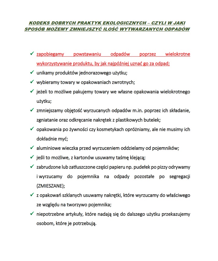 Kliknij, aby pobrać KODEKS DOBRYCH PRAKTYK EKOLOGICZNYCH – CZYLI W JAKI SPOSÓB MOŻEMY ZMNIEJSZYĆ ILOŚĆ WYTWARZANYCH ODPADÓW ✓ zapobiegamy powstawaniu odpadów poprzez wielokrotne wykorzystywanie produktu, by jak najpóźniej uznać go za odpad; ✓ unikamy produktów jednorazowego użytku; ✓ wybieramy towary w opakowaniach zwrotnych; ✓ jeżeli to możliwe pakujemy towary we własne opakowania wielokrotnego użytku; ✓ zmniejszamy objętość wyrzucanych odpadów m.in. poprzez ich składanie, zgniatanie oraz odkręcanie nakrętek z plastikowych butelek; ✓ opakowania po żywności czy kosmetykach opróżniamy, ale nie musimy ich dokładnie myć; ✓ aluminiowe wieczka przed wyrzuceniem oddzielamy od pojemników; ✓ jeśli to możliwe, z kartonów usuwamy taśmę klejącą; ✓ zabrudzone lub zatłuszczone części papieru np. pudełek po pizzy odrywamy i wyrzucamy do pojemnika na odpady pozostałe po segregacji (ZMIESZANE); ✓ z opakowań szklanych usuwamy nakrętki, które wyrzucamy do właściwego ze względu na tworzywo pojemnika; ✓ niepotrzebne artykuły, które nadają się do dalszego użytku przekazujemy osobom, które je potrzebują.