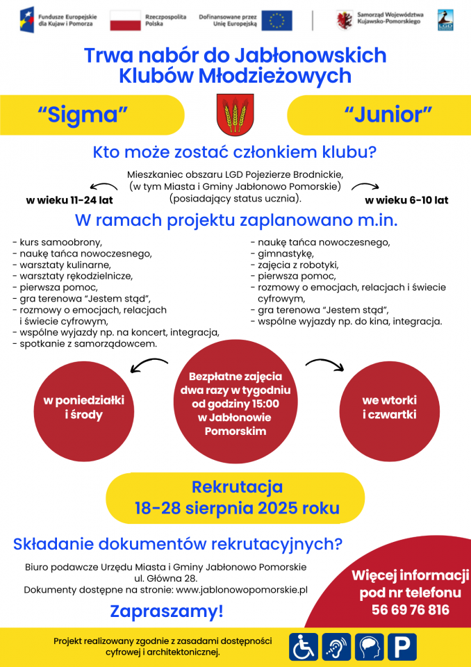 Plakat informacyjny „Rozpoczynamy nabór do Jabłonowskich Klubów Młodzieżowych Junior i Sigma”. Na górze informacja, że członkiem klubu może zostać mieszkaniec obszaru LGD Pojezierze Brodnickie, w tym Miasta i Gminy Jabłonowo Pomorskie, posiadający status ucznia. Podział na dwie części:      Junior – dla dzieci w wieku 6–10 lat, zajęcia we wtorki i czwartki od godziny 15:00; w programie: taniec nowoczesny, gimnastyka, zajęcia z robotyki, pierwsza pomoc, rozmowy o emocjach, gra terenowa „Jestem stąd”, wyjazdy do kina, integracja.      Sigma – dla młodzieży w wieku 11–24 lata, zajęcia w poniedziałki i środy od godziny 15:00; w programie: kurs samoobrony, taniec nowoczesny, warsztaty kulinarne i rękodzielnicze, pierwsza pomoc, gra terenowa „Jestem stąd”, rozmowy o emocjach, wyjazdy na koncerty, integracja, spotkanie z samorządowcem.     Na dole informacje o terminie rekrutacji – 18–28 sierpnia 2025 roku, miejscu składania dokumentów – Biuro Podawcze Urzędu Miasta i Gminy Jabłonowo Pomorskie, ul. Główna 28, oraz numer telefonu 56 69 76 816 i adres strony www.jablonowopomorskie.pl.     Dopisek o realizacji projektu zgodnie z zasadami dostępności cyfrowej i architektonicznej.